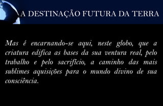 A DESTINAÇÃO FUTURA DA TERRA


Mas é encarnando-se aqui, neste globo, que a
criatura edifica as bases da sua ventura real, pelo
trabalho e pelo sacrifício, a caminho das mais
sublimes aquisições para o mundo divino de sua
consciência.
 