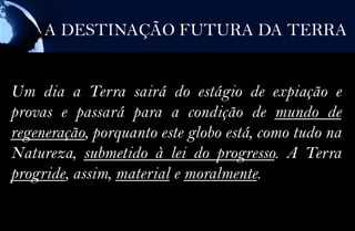 A DESTINAÇÃO FUTURA DA TERRA


Um dia a Terra sairá do estágio de expiação e
provas e passará para a condição de mundo de
regeneração, porquanto este globo está, como tudo na
Natureza, submetido à lei do progresso. A Terra
progride, assim, material e moralmente.
 