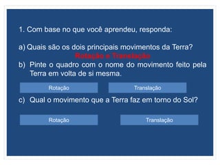 1. Com base no que você aprendeu, responda:
a) Quais são os dois principais movimentos da Terra?
Rotação e Translação
b) Pinte o quadro com o nome do movimento feito pela
Terra em volta de si mesma.
c) Qual o movimento que a Terra faz em torno do Sol?
Rotação Translação
TranslaçãoRotação
 