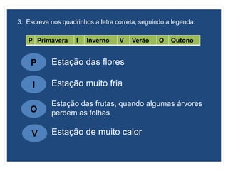 3. Escreva nos quadrinhos a letra correta, seguindo a legenda:
P Primavera I Inverno V Verão O Outono
P
I
O
V
Estação das flores
Estação muito fria
Estação das frutas, quando algumas árvores
perdem as folhas
Estação de muito calor
 