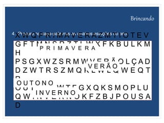 Brincando
4. Procure no caça-palavras as quatros estações do ano.
X W Q P R I M A V E R A Z M T I O T E V
G F T M N S R Z T L W X F K B U L K M
H
P S G X W Z S R M W V E R Ã O L Ç A D
D Z W T R S Z M Q K L W L Q W E Q T
R
O U T O NO W T F G X Q K S M O P L U
Q W I N V E R N O K F Z B J P O U S A
D
P R I M A V E R A
V E R Ã O
O U T O N O
I N V E R N O
 