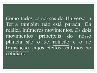 Como todos os corpos do Universo, a
Terra também não está parada. Ela
realiza inúmeros movimentos. Os dois
movimentos principais do nosso
planeta são o de rotação e o de
translação, cujos efeitos sentimos no
cotidiano
 
