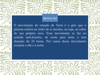 ROTAÇÃO
O movimento de rotação da Terra é o giro que o
planeta realiza ao redor de si mesmo, ou seja, ao redor
do seu próprio eixo. Esse movimento se faz no
sentido anti-horário, de oeste para leste, e tem
duração de 24 horas. Por causa desse movimento
existem o dia e a noite.
 