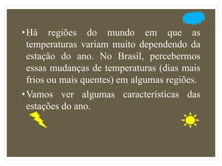 •Há regiões do mundo em que as
temperaturas variam muito dependendo da
estação do ano. No Brasil, percebermos
essas mudanças de temperaturas (dias mais
frios ou mais quentes) em algumas regiões.
•Vamos ver algumas características das
estações do ano.
 