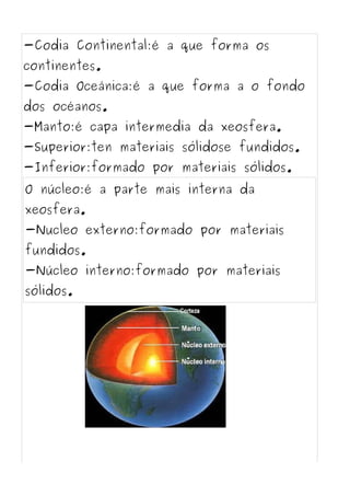 -Codia Continental:é a que forma os
continentes.
-Codia Oceánica:é a que forma a o fondo
dos océanos.
-Manto:é capa intermedia da xeosfera.
-Superior:ten materiais sólidose fundidos.
-Inferior:formado por materiais sólidos.
O núcleo:é a parte mais interna da
xeosfera.
-Nucleo externo:formado por materiais
fundidos.
-Núcleo interno:formado por materiais
sólidos.
 
