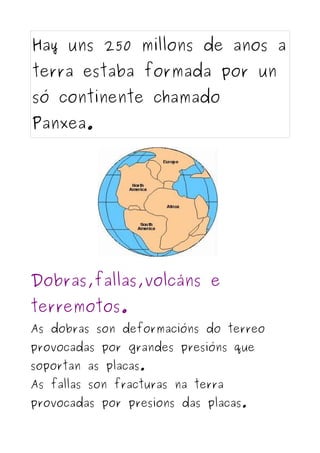 Hay uns 250 millons de anos a
terra estaba formada por un
só continente chamado
Panxea.




Dobras,fallas,volcáns e
terremotos.
As dobras son deformacións do terreo
provocadas por grandes presións que
soportan as placas.
As fallas son fracturas na terra
provocadas por presions das placas.
 