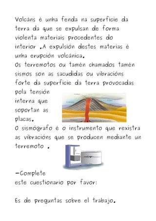 Volcáns é unha fenda na superficie da
terra da que se expulsan de forma
violenta materiais procedentes do
interior .A expulsión destes materias é
unha erupción volcánica.
Os terremotos ou tamén chamados tamén
sismos son as sacudidas ou vibracións
forte da superficie da terra provocadas
pola tensión
interna que
soportan as
placas.
O sismógrafo é o instrumento que rexistra
as vibracións que se producen mediante un
terremoto .




-Complete
este cuestionario por favor:


Es de preguntas sobre el trabajo.
 