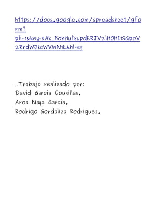 https://docs.google.com/spreadsheet/gfo
rm?
pli=1&key=0Ak_BohHut8updERJV2lHOHI1SGpoV
2RrdWJkcWVWN1E&hl=es




_Trabajo realizado por:
David García Cousillas.
Aroa Naya García.
Rodrigo Gordaliza Rodriguez.
 