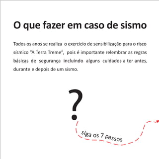 O que fazer em caso de sismo
Todos os anos se realiza o exercício de sensibilização para o risco
sísmico “A Terra Treme”, pois é importante relembrar as regras
básicas de segurança incluindo alguns cuidados a ter antes,
durante e depois de um sismo.
?siga os 7 passos
 