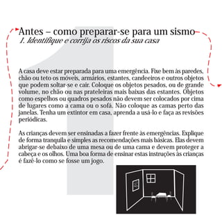 Antes – como preparar-se para um sismo
1. Identifique e corrija os riscos da sua casa
A casa deve estar preparada para uma emergência. Fixe bem às paredes,
chão ou teto os móveis, armários, estantes, candeeiros e outros objetos
que podem soltar-se e cair. Coloque os objetos pesados, ou de grande
volume, no chão ou nas prateleiras mais baixas das estantes. Objetos
como espelhos ou quadros pesados não devem ser colocados por cima
de lugares como a cama ou o sofá. Não coloque as camas perto das
janelas. Tenha um extintor em casa, aprenda a usá-lo e faça as revisões
periódicas.
As crianças devem ser ensinadas a fazer frente às emergências. Explique
de forma tranquila e simples as recomendações mais básicas. Elas devem
abrigar-se debaixo de uma mesa ou de uma cama e devem proteger a
cabeça e os olhos. Uma boa forma de ensinar estas instruções às crianças
é fazê-lo como se fosse um jogo.
 