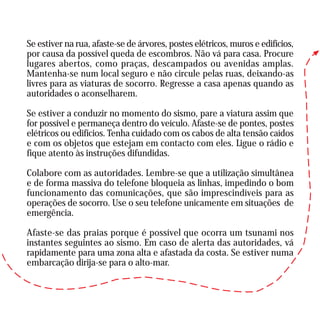Se estiver na rua, afaste-se de árvores, postes elétricos, muros e edifícios,
por causa da possível queda de escombros. Não vá para casa. Procure
lugares abertos, como praças, descampados ou avenidas amplas.
Mantenha-se num local seguro e não circule pelas ruas, deixando-as
livres para as viaturas de socorro. Regresse a casa apenas quando as
autoridades o aconselharem.
Se estiver a conduzir no momento do sismo, pare a viatura assim que
for possível e permaneça dentro do veículo. Afaste-se de pontes, postes
elétricos ou edifícios. Tenha cuidado com os cabos de alta tensão caídos
e com os objetos que estejam em contacto com eles. Ligue o rádio e
fique atento às instruções difundidas.
Colabore com as autoridades. Lembre-se que a utilização simultânea
e de forma massiva do telefone bloqueia as linhas, impedindo o bom
funcionamento das comunicações, que são imprescindíveis para as
operações de socorro. Use o seu telefone unicamente em situações de
emergência.
Afaste-se das praias porque é possível que ocorra um tsunami nos
instantes seguintes ao sismo. Em caso de alerta das autoridades, vá
rapidamente para uma zona alta e afastada da costa. Se estiver numa
embarcação dirija-se para o alto-mar.
 