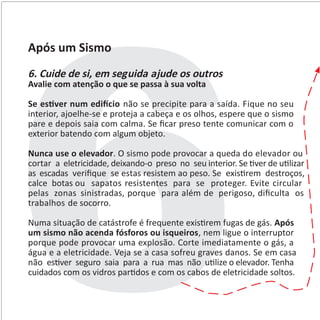 Após um Sismo
6. Cuide de si, em seguida ajude os outros
Avalie com atenção o que se passa à sua volta
Se es�ver num edi�cio não se precipite para a saída. Fique no seu
interior, ajoelhe-se e proteja a cabeça e os olhos, espere que o sismo
pare e depois saia com calma. Se ﬁcar preso tente comunicar com o
exterior batendo com algum objeto.
Nunca use o elevador. O sismo pode provocar a queda do elevador ou
cortar a eletricidade, deixando-o preso no seu interior. Se �ver de u�lizar
as escadas veriﬁque se estas resistem ao peso. Se exis�rem destroços,
calce botas ou sapatos resistentes para se proteger. Evite circular
pelas zonas sinistradas, porque para além de perigoso, diﬁculta os
trabalhos de socorro.
Numa situação de catástrofe é frequente exis�rem fugas de gás. Após
um sismo não acenda fósforos ou isqueiros, nem ligue o interruptor
porque pode provocar uma explosão. Corte imediatamente o gás, a
água e a eletricidade. Veja se a casa sofreu graves danos. Se em casa
não es�ver seguro saia para a rua mas não u�lize o elevador. Tenha
cuidados com os vidros par�dos e com os cabos de eletricidade soltos.
 