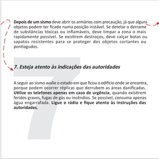 Depois de um sismo deve abrir os armários com precaução, já que alguns
objetos podem ter ﬁcado numa posição instável. Se detetar o derrame
de substâncias tóxicas ou inﬂamáveis, deve limpar a zona o mais
rapidamente possível. Se exis�rem destroços, deve calçar botas ou
sapatos resistentes para se proteger dos objetos cortantes ou
pon�agudos.
7. Esteja atento às indicações das autoridades
A seguir ao sismo avalie o estado em que ﬁcou o edi�cio onde se encontra,
porque podem ocorrer réplicas que derrubem as áreas daniﬁcadas.
U�lize os telefones apenas em caso de urgência, quando exis�rem
feridos graves, fugas de gás ou incêndios. Se possível, consuma apenas
água engarrafada. Ligue o rádio e ﬁque atento às instruções das
autoridades.
 