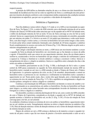Petróleo e Ecologia: Uma Contestação à	Ciência	Ortodoxa

respectivamente.
	       A posição da AIM define as chamadas estações do ano e os climas nos dois hemisférios. A
intensidade da incidência do foco de luz solar na superfície da Terra e a combinação dos dois princi-
pais movimentos do planeta conferem a este a temperatura média componente das condições normais
de temperatura na superfície, que por sua vez permite a vida dentro da troposfera.

                                   Solstícios e Equinócios
	        Para fins didáticos vamos referir à figura 3.15 onde se vê a AIM se movimentando na super-
fície da Terra. Na figura 3.15A, o centro da AIM coincide com a declinação máxima do sol ao norte
(Trópico de Câncer). O FIM incide sobre uma área que vai do equador até os 46º54’ de latitude norte,
o dobro da declinação máxima do Sol ao norte. O eixo da Terra converge ao eixo do Sol ao norte
celestial. Inicia-se o aquecimento do hemisfério norte em março, terminando em setembro, passando
por um máximo em junho. É o Solstício ao norte (21 de junho) que determina o verão neste hemis-
fério, com dias longos e noites curtas, e o inverno no hemisfério sul com noites longas e dias curtos.
O círculo polar ártico estará totalmente iluminado com claridade de 24 horas enquanto o antártico
ficará completamente às escuras com noites de 24 horas (Fig. 3.16). Máximo degelo no pólo norte e
máximo enregelamento no pólo sul.
	        Após atingir a declinação máxima ao norte, a AIM inicia um movimento tendente a cruzar
o equador da Terra na direção do hemisfério sul, movimento que se faz durante os meses de julho
e agosto. O hemisfério norte que estava no seu aquecimento máximo, desse dia em diante passa a
resfriar-se, acontecendo o inverso no hemisfério sul que atingiu o máximo de resfriamento e passa
a aquecer-se. Começa a iluminar-se o círculo antártico e começa a escurecer o ártico. Inicia-se o
enregelamento do ártico e o degelo no antártico. Inicia-se o equilíbrio entre a duração dos dias e das
noites em ambos os hemisférios.
	        Em setembro, precisamente no dia 23 (Fig. 3.15B), a declinação do Sol é nula e o ponto
central da AIM passa exatamente no equador da Terra determinando metade da mesma AIM no
hemisfério norte e metade no sul, isto é, a AIM estende-se desde o Trópico de Câncer até o Trópico
de Capricórnio: é o primeiro equinócio do ciclo, no dia 23 de setembro, determinando o outono no
hemisfério norte e a primavera no sul. Acentua-se o resfriamento no hemisfério norte e aumenta o
aquecimento no sul. Neste ponto exato, dias e noites têm igual duração, pois a iluminação atinge
os extremos do eixo de rotação da Terra (Fig. 3.17). Há o equilíbrio no enregelamento e degelo nos
círculos polares: enregela-se o ártico e degela-se o antártico.
	        Continua a movimentação da AIM para o hemisfério sul durante os meses de outubro e no-
vembro, acentuando-se as características em ambos os hemisférios. Os dias no hemisfério sul ficam
mais longos e as noites mais curtas havendo uma correspondente inversão do fenômeno no norte.
Enregela-se o ártico e degela-se o antártico.
	        Em dezembro, acontece a máxima declinação do Sol ao sul, com o centro da AIM coincidin-
do com o Trópico de Capricórnio, estendendo-se ela desde o equador até os 46º54’ de latitude sul,
quando acontece o Solstício no hemisfério sul, no dia 21 (Fig. 3.15C). O eixo de rotação da Terra
converge para o do Sol, ao sul celestial.
As condições climáticas tornam-se extremas de novo em ambos os hemisférios: aquecimento máxi-
mo no sul, mínimo ao norte. Enregelamento máximo no ártico e degelo máximo no antártico (Fig.
3.18). Dias de duração máxima e noites de duração mínima ao sul e noites de duração máxima e dias
de mínima duração ao norte.
	        Depois do solstício ao sul, a AIM começa a deslocar-se de maneira a cruzar o equador ter-
restre de sul para o norte o que faz nos meses de janeiro e fevereiro amortecendo o calor ao sul e

                                                   98
 