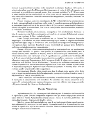 A Terra Um Novo Modelo

iniciando o aquecimento do hemisfério norte; enregelando o antártico e degelando o ártico; dias e
noites tendem a ficar iguais. Em 21 de março há nova passagem do centro da AIM pelo equador, com
metade dela no hemisfério norte e metade no sul e dá-se o segundo equinócio (Fig. 3.15B) com todas
as suas conseqüências: dias e noites iguais em todo o globo; ártico e o antártico igualmente enrege-
lado, com o ártico diminuindo e o antártico aumentando o enregelamento; resfria-se o hemisfério sul
e aquece-se o norte.
	        Passado o segundo equinócio, aumenta a área da AIM no hemisfério norte durante os meses
de abril e maio, completando-se o ciclo em junho, no dia 21, quando o centro da AMI chega de novo
no ponto de declinação máxima do Sol, ao norte. O eixo da Terra converge para o eixo do Sol ao norte
celestial, divergindo no hemisfério sul, com todas as conseqüências anteriormente vistas, repetindo-
se o fenômeno infinitamente.
	        Dessa movimentação, observa-se que a única parte da Terra constantemente iluminada é a
linha do equador terrestre. Todas as outras partes sofrem efeitos da insolação desbalanceada uma vez
por ano o que resulta e é de fato, a variação climática.
	        Para a Geologia, em resumo, as estações do ano e o clima na Terra dependem da posição
ocupada pela AIM durante o ano, que é uma sucessão de posições sempre ao longo da mesma linha
(equador termal) pelo tempo da existência da Terra. Isso desfaz qualquer possibilidade de glaciações
como pensam alguns cientistas, descartando-se essa possibilidade em qualquer ponto da história
geológica, por falta de mecanismo e de evidências.
	        Quando a AIM está exatamente entre os trópicos dá-se um dos equinócios, que acontece duas
vezes por ano. A primeira vez quando a linha geradora da eclíptica (que é o centro do FIM) cruza o
equador do norte para o sul (no nó de descida), ponto de início das estações intermediárias, isto é,
outono no hemisfério norte e primavera no sul. A segunda vez, isto é, quando o movimento da AIM
se dá de sul para norte (nó de subida) invertem-se também as estações: o outono será no hemisfério
sul e primavera no norte. Duas passagens do Sol na mesma direção, de sul para norte, marcam o ano
tropical que mede 365 dias, 5 horas, 48 minutos e 45,7 segundos, não sendo exato em virtude do mo-
vimento de precessão do eixo da Terra que se completa a cada 25.800 anos, causando o que se chama
de precessão dos equinócios. A precessão é um levíssimo deslocamento ou mudança para o oeste do
ponto do equador terrestre onde se dão os equinócios.
	        Geologicamente falando, existe somente uma área do planeta muito quente, e fora deste
local as temperaturas diminuem e são influenciadas pelos movimentos do globo. Essa área quente é
determinada pelo Foco de Insolação Máxima.
	        Tanto o verão como o inverno são mais acentuados no hemisfério norte devido à presença
da maior parte da área continental neste hemisfério. No hemisfério sul é maior a área coberta pelos
oceanos. Os continentes absorvem rapidamente o calor e conservam o frio por mais tempo, causando
a diferença observada dos climas nos dois hemisférios.

                                     Pressão Atmosférica
	       A pressão atmosférica é o efeito da gravidade sobre os gases da atmosfera sentida e medida
na superfície do globo. É um dos componentes da pressão total que provoca a ignição e a fluidez de
todo o interior do planeta. A pressão atmosférica é somada à pressão da hidrosfera, da litosfera e do
manto, determinando o funcionamento do globo inteiro.
	       Não é por isso um fenômeno isolado, mas parte de um fenômeno geológico mais abrangente.
A pressão atmosférica, sob o conceito mais popular, é o peso da camada de ar da atmosfera sobre uma
unidade de superfície ao nível do mar, onde ela é máxima. Torna-se cada vez menor à medida que se
afasta para o exterior da esfera terrestre.

                                               99
 
