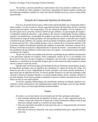 Petróleo e Ecologia: Uma Contestação à	Ciência	Ortodoxa

	       Na exosfera, a pressão atmosférica é praticamente nula. Essa pressão é medida por instru-
mentos e é referida em várias unidades e varia pouco, dependendo de fatores também variados que
não serão aqui estudados e poderão ser vistos com maiores detalhes em livros, cursos e outras fontes
especializadas.


                   Variação da Composição Química da Atmosfera
	        O ar seco, de grande interesse para a sobrevivência da humanidade, tem composição relativa-
mente simples, e é mais ou menos a mesma, especialmente dentro da troposfera, devido a constante
mistura a que está sujeita. Sua composição é: 78% em volume de nitrogênio, 21% de oxigênio e 1%
de outros gases raros e aerossóis, inclusive 0,032% de gás carbônico. As porcentagens de oxigênio -
o comburente natural da atmosfera - e gás carbônico são variáveis e dependentes da parte orgânica,
segundo o seu metabolismo. A quantidade de oxigênio é crescente, ao contrário do gás carbônico que
é decrescente ao longo do tempo geológico. Há uma tendência de saturar a atmosfera com oxigênio
e rarefazê-la do gás carbônico. Os vegetais, através da função clorofiliana, retiram 6CO2 fornecendo
no mesmo processo 6O2 - pela oxidação da água. Com os animais dá-se o fenômeno contrário. Eles
consomem oxigênio na respiração expelindo gás carbônico na expiração. Entretanto o número de in-
divíduos envolvidos no processo é desproporcional. O número de animais - consumidores de oxigê-
nio e produtores de gás carbônico é muito menor que o de vegetais - consumidores de gás carbônico
e produtores de oxigênio.
	        Há por isso, ao final, uma tendência de diminuir a quantidade de gás carbônico da atmosfera
e um equivalente aumento em oxigênio. Outro componente variável do ar é a sua umidade. Esse
gás invisível é mais leve do que o oxigênio e o nitrogênio e por isso sobe, e em determinada altura,
condensa-se e transforma-se em gotículas de água, gelo ou uma mistura de ambos quando se tornam
visíveis e tomam o nome de nuvens.
	        Quando caem em forma de água são chamadas de chuvas, fenômeno meteorológico de gran-
de importância geológica, pois na superfície dos continentes é o agente da erosão das rochas. Em
forma de gelo são as neves. Dependendo de menor insolação e de menor pressão atmosférica, a
água forma gelo na superfície da Terra. As massas geladas formam-se no topo das montanhas (onde
a pressão é menor) em qualquer latitude, e as massas geladas polares, ártica e antártica, formam-se
nas altas latitudes. Essas massas geladas se expandem e retraem conforme a posição do eixo da terra
relativa ao Sol, já visto anteriormente.
	        As nuvens, segundo a Meteorologia, são classificadas conforme sua altitude, aparência, mo-
vimentos e outras características sem importância para estudo da Geologia, e por isso aqui abando-
nadas. Livros, cursos e revistas especializadas ensinam detalhes.

                                             Ventos
	       Os ventos, o ar em movimento, são provocados por três fatos geológicos principais:
        •	 Pela insolação diferenciada da superfície do globo, que é o fator responsável pelo mo-
           vimento vertical das massas de ar desde que as áreas continentais refletem mais do que
           absorvem radiação, dando-se o contrário na massa líquida.
        •	 Pelo giro supersônico do globo de oeste para leste, que é o responsável pelo movimento
           horizontal dos ventos.
        •	 Pelo fato de ocorrer na troposfera, uma zona conturbada desde que é aquecida de baixo
           para cima.


                                                 100
 