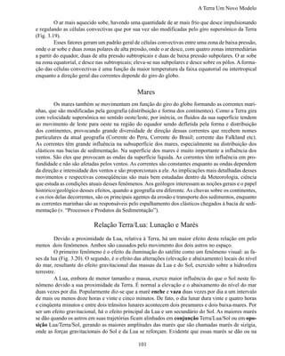 A Terra Um Novo Modelo

	        O ar mais aquecido sobe, havendo uma quantidade de ar mais frio que desce impulsionando
e regulando as células convectivas que por sua vez são modificadas pelo giro supersônico da Terra
(Fig. 3.19).
	        Esses fatores geram um padrão geral de células convectivas entre uma zona de baixa pressão,
onde o ar sobe e duas zonas polares de alta pressão, onde o ar desce, com quatro zonas intermediárias
a partir do equador, duas de alta pressão subtropicais e duas de baixa pressão subpolares. O ar sobe
na zona equatorial, e desce nas subtropicais; eleva-se nas subpolares e desce sobre os pólos. A forma-
ção das células convectivas é uma função da maior temperatura da faixa equatorial ou intertropical
enquanto a direção geral das correntes depende do giro do globo.


                                              Mares
	        Os mares também se movimentam em função do giro do globo formando as correntes mari-
nhas, que são modificadas pela geografia (distribuição e forma dos continentes). Como a Terra gira
com velocidade supersônica no sentido oeste/leste, por inércia, os fluidos da sua superfície tendem
ao movimento de leste para oeste na região do equador sendo defletida pela forma e distribuição
dos continentes, provocando grande diversidade de direção dessas correntes que recebem nomes
particulares da atual geografia (Corrente do Peru, Corrente do Brasil; corrente das Falkland etc).
As correntes têm grande influência na subsuperfície dos mares, especialmente na distribuição dos
clásticos nas bacias de sedimentação. Na superfície dos mares é muito importante a influência dos
ventos. São eles que provocam as ondas da superfície líquida. As correntes têm influência em pro-
fundidade e não são afetadas pelos ventos. As correntes são constantes enquanto as ondas dependem
da direção e intensidade dos ventos e são proporcionais a ele. As implicações mais detalhadas desses
movimentos e respectivas conseqüências são mais bem estudadas dentro da Meteorologia, ciência
que estuda as condições atuais desses fenômenos. Aos geólogos interessam as noções gerais e o papel
histórico/geológico desses efeitos, quando a geografia era diferente. As chuvas sobre os continentes,
e os rios delas decorrentes, são os principais agentes da erosão e transporte dos sedimentos, enquanto
as correntes marinhas são as responsáveis pelo espalhamento dos clásticos chegados à bacia de sedi-
mentação (v. “Processos e Produtos da Sedimentação”).

                          Relação Terra/Lua: Lunação e Marés
	        Devido a proximidade da Lua, relativa à Terra, há um maior efeito desta relação em pelo
menos dois fenômenos. Ambos são causados pelo movimento dos dois astros no espaço.
	        O primeiro fenômeno é o efeito da iluminação do satélite como um fenômeno visual: as fa-
ses da lua (Fig. 3.20). O segundo, é o efeito das alterações (elevação e abaixamento) locais do nível
do mar, resultante do efeito gravitacional das massas da Lua e do Sol, exercido sobre a hidrosfera
terrestre.
	        A Lua, embora de menor tamanho e massa, exerce maior influência do que o Sol neste fe-
nômeno devido a sua proximidade da Terra. É normal a elevação e o abaixamento do nível do mar
duas vezes por dia. Popularmente diz-se que a maré enche e vaza duas vezes por dia a um intervalo
de mais ou menos doze horas e vinte e cinco minutos. De fato, o dia lunar dura vinte e quatro horas
e cinqüenta minutos e entre dois trânsitos lunares acontecem dois preamares e dois baixa-mares. Por
ser um efeito gravitacional, há o efeito principal da Lua e um secundário do Sol. As maiores marés
se dão quando os astros em suas trajetórias ficam alinhados em conjunção Terra/Lua/Sol ou em opo-
sição Lua/Terra/Sol, gerando as maiores amplitudes das marés que são chamadas marés de sizígia,
onde as forças gravitacionais do Sol e da Lua se reforçam. Evidente que essas marés se dão ou na

                                               101
 