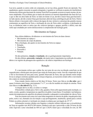 Petróleo e Ecologia: Uma Contestação à	Ciência	Ortodoxa

Lua nova, quando os astros estão em conjunção, ou na Lua cheia, quando ficam em oposição. Nas
quadraturas, quarto crescente ou quarto minguante, é quando se verificam os pontos de interferência
mínima dos efeitos gravitacionais do sistema Terra/Sol/Lua quando ocorrem as marés mortas, de me-
nores amplitudes. Fica evidente que as marés são maiores ou menores dependendo das fases da Lua,
e que se dão nos dois lados da Terra: no lado em frente à Lua, devido à maior força gravitacional e
no lado oposto, devido a menor força gravitacional, além da força centrífuga do giro da Terra. Outros
fatores afetam o incessante subir e descer das águas do mar, inclusive a presença das grandes massas
continentais na superfície da Terra, a inclinação do eixo da Terra sobre a eclíptica, a declinação da
Lua, as distâncias entre os astros que são variáveis (perigeu e apogeu, periélio e afélio), mas não
serão aqui estudadas por serem desnecessárias à compreensão da Geologia geral.

                                   Movimentos no Espaço
	       Para efeitos didáticos, dividiremos os movimentos da Terra em duas classes:
        •	 Movimentos no espaço e
        •	 Movimentos do corpo do planeta.
	       Para a Geologia, são quatro os movimentos da Terra no espaço:
        •	 Rotação,
        •	 Translação,
        •	 Precessão e
        •	 Nutação.

	        Os dois primeiros, rotação e translação, são os geologicamente importantes.
	        Os dois últimos, precessão e nutação, são muito sutis e importantes na confecção dos calen-
dários e no registro da passagem dos equinócios e de relativa importância na Geologia.


                                             Rotação
	        É o movimento cíclico que o globo faz em torno do seu eixo na direção oeste/leste ou da
esquerda para a direita para uma pessoa que esteja de frente para o norte. Isso dá a impressão de que
o Sol se movimenta de leste para oeste, quando observado da Terra, fato que durante muito tempo
levou os antigos cientistas ajudados pelas crenças religiosas, ao raciocínio errado sobre o movimento
dos corpos no sistema planetário.
	        Uma rotação inteira relativa ao Sol dura 24 horas. Neste caso fala-se em dia solar, que é
quase 4 minutos mais longo, precisamente 3’ e 5”, se o dia for medido em relação às estrelas. Neste
caso fala-se no dia sideral (Fig. 3.21).
	        A rotação deriva os dias, as noites e o tempo.
	        O hemisfério voltado para o Sol é o dia, quando a Terra sofre aquecimento pela insolação, e o
outro, a noite, quando a temperatura na superfície do globo é mais baixa. O resultado é um balancea-
mento da temperatura da superfície do planeta tornando-o adequado à continuidade da vida na Terra.
	        Este movimento tem como eixo uma linha imaginária no interior do globo, traçada pelos dois
polos, norte e sul, chamado eixo de rotação e cujo prolongamento, atualmente, aponta para a estrela
Poláris na esfera celestial e é inclinado em relação à eclíptica por um ângulo de 23º 27’.
	        Informações recentes obtidas com foguetes e estações orbitais indicam que a circunferência
da Terra no equador tem 40.074.249 metros, distância esta que é percorrida a cada 24 horas do dia
solar. Equivale a uma velocidade de 464 m/s que é 28,8% maior que a velocidade do som, de 360


                                                  102
 