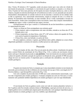 Petróleo e Ecologia: Uma Contestação à	Ciência	Ortodoxa

dias, 5 horas, 48 minutos e 45,7 segundos, sendo um pouco menor que o ano solar em virtude do
movimento de precessão. A translação é o movimento do qual resultam as estações e os climas da
Terra. O ponto da Terra mais próximo do Sol (ponto de maior insolação) desloca-se, entre os dois
trópicos, traçados na máxima declinação do sol (solstícios) ao norte e ao sul, passando por um ponto
intermediário alternadamente no sentido norte/sul (nó de descida) e sul/norte (nó de subida) onde
se dão os equinócios. Isso, mencionado anteriormente, origina as estações do ano e os climas do
planeta. No hemisfério mais iluminado, ou mais insolado, dá-se o verão, acarretando o inverno no
outro hemisfério. Ainda como conseqüência desse movimento, temos duas estações intermediárias:
o outono que segue o verão e a primavera que segue o inverno.
	        Geologicamente diz-se que o outono é o resfriamento de um dos hemisférios e a primavera
é o aquecimento do outro.
	        Assim, os climas na Terra acompanham essa estrutura geral:
         •	 Clima tropical, onde as temperaturas são mais elevadas, estende-se na faixa dos 47º de
            latitude norte e sul;
         •	 Climas temperados, em duas faixas, entre 47º e 60º acima e abaixo do equador da Terra,
            com sensível queda de temperatura e finalmente;
         •	 Climas frios, entre esta latitude e os polos da Terra.
	        Os seres orgânicos, animais e vegetais, que habitam todo o globo, adaptam-se a esses climas
adquirindo qualidades e costumes de maneira a melhor preservar cada espécie.


                                           Precessão
	       O eixo de rotação, de fato, não é fixo em um ponto da esfera celeste. Atualmente ele aponta
para a estrela Poláris da constelação da Ursa Menor (Fig. 3.22), e realiza um movimento circular
muito sutil que é chamado de precessão ou ano platônico. Este movimento do eixo desloca também
o plano do equador, alterando a posição do equinócio na direção do oeste, gastando 25.800 anos para
chegar de novo ao mesmo ponto. É importante para a confecção dos calendários, mas não é para
estudos geológicos.

                                            Nutação
	       O quarto movimento da Terra é a nutação que é uma sinuosidade existente no movimento da
precessão, provavelmente devido à influência do movimento da Lua que é feito a um ângulo de 5,1º
fora da eclíptica, o qual desequilibra a precessão (Fig. 3.22).
	       Um ciclo completo da precessão dura 25.800 anos como anteriormente mencionado, e por
isso não é importante para estudos geológicos. A nutação completa um ciclo em 18,6 anos e é extre-
mamente sutil, perdendo também importância em estudos geológicos e por isso aqui abandonado.

                                          Na Galáxia
	       O movimento da Terra na galáxia ocorre como um todo do sistema planetário inclusive o
Sol. A galáxia onde fica situada o planeta chama-se Via Láctea, a qual gira em torno de um eixo, e a
própria galáxia move-se também para alguma parte desconhecida e sem qualquer importância para a
espécie humana ou estudo geológico e por isso, também, aqui abandonado.




                                                 104
 