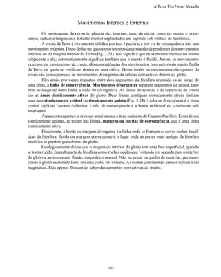 A Terra Um Novo Modelo


                             Movimentos Internos e Externos
	        Os movimentos do corpo do planeta são: internos, tanto do núcleo como do manto, e os ex-
ternos, radiais e tangenciais. Estarão melhor explicitados em capítulo sob o título de Tectônica.
	        A crosta da Terra é obviamente sólida e por isso é passiva, e por via de consequência não tem
movimentos próprios. Disso deduz-se que os movimentos da crosta são dependentes dos movimentos
internos ou do magma interior da Terra (Fig. 3.23). Isto significa que existem movimentos no manto
subjacente a ela; automaticamente significa também que o manto é fluido. Assim, os movimentos
externos, ou movimentos da crosta, são conseqüências dos movimentos convectivos do manto fluido
da Terra, os quais se verificam dentro de uma esfera. Desse modo, os movimentos divergentes da
crosta são conseqüências de movimentos divergentes de células convectivas dentro do globo.
	        Eles então provocam impactos entre dois segmentos da litosfera reunindo-os ao longo de
uma linha, a linha de convergência. Movimentos divergentes separam segmentos da crosta, tam-
bém ao longo de outra linha, a linha de divergência. As linhas de reunião e de separação da crosta
são as áreas sismicamente ativas do globo. Duas linhas contíguas sismicamente ativas limitam
uma área sismicamente estável ou sismicamente quieta (Fig. 3.24). Linha de divergência é a linha
central (rift) do Oceano Atlântico. Linha de convergência é a borda ocidental do continente sul-
americano.
	        Áreas convergentes: a área sul-americana e a área sudoeste do Oceano Pacífico. Essas áreas,
sismicamente quietas, se tocam nas linhas, margens ou bordas de convergência, que é uma linha
sismicamente ativa.
	        Finalmente, a borda ou margem divergente é a linha onde se formam as novas rochas basál-
ticas da litosfera. Borda ou margem convergente é o lugar onde as partes mais antigas da litosfera
basáltica se perdem para dentro do globo.
	        Geologicamente diz-se que o magma do interior do globo tem uma fase superficial, quando
se torna rígido, fazendo parte da litosfera como rochas oceânicas, voltando em seguida para o interior
do globo e ao seu estado fluido, magmático normal. Não há perda ou ganho de material, permane-
cendo o globo inalterado tanto em área como em volume. As rochas continentais jamais voltam a ser
magmática. Elas apenas flutuam ao sabor das correntes convectivas do manto.




                                               105
 