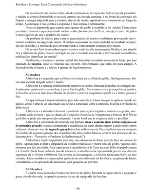 Petróleo e Ecologia: Uma Contestação à	Ciência	Ortodoxa

	        Os movimentos do núcleo então, são de contração ou de expansão. Sob a força da gravidade,
o núcleo se contrai diminuindo o seu raio quando sua energia aumenta, e no limite da contração ela
dispara a energia adquirida para o exterior, através do manto, repetindo-se o movimento ao longo do
tempo. A contração é mais lenta e a explosão é mais rápida e contundente.
	        Disso se depreende que a parte mais quente do globo é a periferia do núcleo. Dessa parte
para baixo diminui o aquecimento do núcleo na direção do centro da Terra, ou seja, o centro do globo
é menos quente do que a periferia do núcleo.
	        Da periferia do núcleo para cima o aquecimento do manto é turbulento provocando movi-
mentos violentos no magma do manto. O núcleo ocupa mais ou menos (não há necessidade de preci-
são nas medidas), a metade do raio terrestre sendo a outra metade ocupada pelo manto.
	        Do estudo feito depreende-se que o manto e o núcleo são inteiramente fluidos, o que simpli-
fica a estrutura do globo, mas se contrapõe ao que é ensinado nas escolas e referenciado nas melhores
publicações científicas do mundo2.
	        Finalmente, o manto e o núcleo central são formados de matéria mineral em fusão, por isso
chamado de magma, onde os minerais não existem, transformados que estão em pura energia. A
distinção entre o manto e o núcleo é apenas de funcionamento.

	        A Litosfera
	        A litosfera é a segunda capa esférica e é a única parte sólida do globo. Geologicamente, for-
ma uma camada delgada sobre o manto.
	        A litosfera é a camada imediatamente superior ao manto, formada de rochas ou o magma res-
friado pelo contato com a atmosfera, a parte fria do globo. Sua característica principal é ser passiva.
A litosfera separa as duas fases fluidas do planeta: a interior magmática quente e a exterior gasosa e
fria.
	        A capa rochosa é importantíssima, pois não somente é a base em que se apóia o mundo or-
gânico, como é através do seu estudo que se faz a conclusão sobre a estrutura, história e evolução do
globo total.
	        A litosfera e a atmosfera formam o ambiente onde a parte orgânica, animais e vegetais, vive.
É a parte onde existem o que se chama de Condições Normais de Temperatura e Pressão (CNTP) da
qual não se pode sair sem proteção adequada. É neste local que se origina a vida e o petróleo.
	        A litosfera é constituída de minerais que formam duas e somente duas rochas originais ou
de primeira geração (rochas continentais e oceânicas), as quais deram origem a mais nove corpos
rochosos, ditos por isso de segunda geração (rochas sedimentares). Fica implícito que os minerais
das rochas de segunda geração são originários das duas rochas básicas, através dos processos de se-
dimentação (v. “Processos e Produtos da Sedimentação”).
	        A litosfera é muito importante para nós, mas não passa de tênue película face ao volume do
globo. Apenas para avaliar a delgadeza da litosfera relativa ao volume total do globo, vejamos dois
números que dão essa idéia. Para representar a circunferência da Terra em uma folha de papel comum
e à circunferência fosse dado um raio de cinco cm, a litosfera seria representada por um círculo com
espessura de 4/10 mm (0,0004m). Em termos de porcentagem, a litosfera representa 0,8% do raio
terrestre. Essas medidas e comparações ajudarão no entendimento da Tectônica, na gênese de bacias
e montanhas, e na aplicação do raciocínio para pesquisa do petróleo.

	       A Hidrosfera
	       É a parte mais densa dos fluidos do exterior do globo, formada de águas doces e salgadas e
gases dissolvidos nela, ocupando as partes baixas da topografia da litosfera.



                                                   90
 