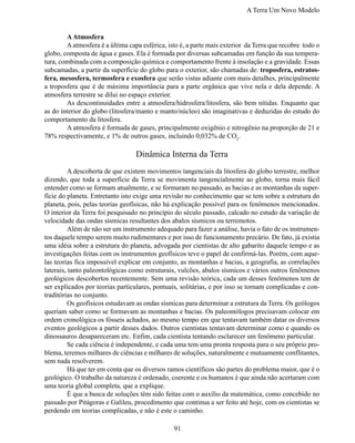 A Terra Um Novo Modelo


	       A Atmosfera
	       A atmosfera é a última capa esférica, isto é, a parte mais exterior da Terra que recobre todo o
globo, composta de água e gases. Ela é formada por diversas subcamadas em função da sua tempera-
tura, combinada com a composição química e comportamento frente à insolação e a gravidade. Essas
subcamadas, a partir da superfície do globo para o exterior, são chamadas de: troposfera, estratos-
fera, mesosfera, termosfera e exosfera que serão vistas adiante com mais detalhes, principalmente
a troposfera que é de máxima importância para a parte orgânica que vive nela e dela depende. A
atmosfera terrestre se dilui no espaço exterior.
	       As descontinuidades entre a atmosfera/hidrosfera/litosfera, são bem nítidas. Enquanto que
as do interior do globo (litosfera/manto e manto/núcleo) são imaginativas e deduzidas do estudo do
comportamento da litosfera.
	       A atmosfera é formada de gases, principalmente oxigênio e nitrogênio na proporção de 21 e
78% respectivamente, e 1% de outros gases, incluindo 0,032% de CO2.

                                  Dinâmica Interna da Terra
	         A descoberta de que existem movimentos tangenciais da litosfera do globo terrestre, melhor
dizendo, que toda a superfície da Terra se movimenta tangencialmente ao globo, torna mais fácil
entender como se formam atualmente, e se formaram no passado, as bacias e as montanhas da super-
fície do planeta. Entretanto isto exige uma revisão no conhecimento que se tem sobre a estrutura do
planeta, pois, pelas teorias geofísicas, não há explicação possível para os fenômenos mencionados.
O interior da Terra foi pesquisado no princípio do século passado, calcado no estudo da variação de
velocidade das ondas sísmicas resultantes dos abalos sísmicos ou terremotos.
	         Além de não ser um instrumento adequado para fazer a análise, havia o fato de os instrumen-
tos daquele tempo serem muito rudimentares e por isso de funcionamento precário. De fato, já existia
uma idéia sobre a estrutura do planeta, advogada por cientistas de alto gabarito daquele tempo e as
investigações feitas com os instrumentos geofísicos teve o papel de confirmá-las. Porém, com aque-
las teorias fica impossível explicar em conjunto, as montanhas e bacias, a geografia, as correlações
laterais, tanto paleontológicas como estruturais, vulcões, abalos sísmicos e vários outros fenômenos
geológicos descobertos recentemente. Sem uma revisão teórica, cada um desses fenômenos tem de
ser explicados por teorias particulares, pontuais, solitárias, e por isso se tornam complicadas e con-
traditórias no conjunto.
	         Os geofísicos estudavam as ondas sísmicas para determinar a estrutura da Terra. Os geólogos
queriam saber como se formavam as montanhas e bacias. Os paleontólogos precisavam colocar em
ordem cronológica os fósseis achados, ao mesmo tempo em que tentavam também datar os diversos
eventos geológicos a partir desses dados. Outros cientistas tentavam determinar como e quando os
dinossauros desapareceram etc. Enfim, cada cientista tentando esclarecer um fenômeno particular.
	         Se cada ciência é independente, e cada uma tem uma pronta resposta para o seu próprio pro-
blema, teremos milhares de ciências e milhares de soluções, naturalmente e mutuamente conflitantes,
sem nada resolverem.
	         Há que ter em conta que os diversos ramos científicos são partes do problema maior, que é o
geológico. O trabalho da natureza é ordenado, coerente e os humanos é que ainda não acertaram com
uma teoria global completa, que a explique.
	         É que a busca de soluções têm sido feitas com o auxílio da matemática, como concebido no
passado por Pitágoras e Galileu, procedimento que continua a ser feito até hoje, com os cientistas se
perdendo em teorias complicadas, e não é este o caminho.

                                                91
 
