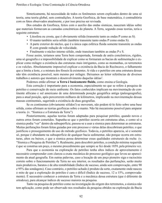 Petróleo e Ecologia: Uma Contestação à	Ciência	Ortodoxa

	        Sinteticamente, há necessidade de todos os fenômenos serem explicados dentro de uma só
teoria, uma teoria global, sem contradições. A teoria Geofísica, de base matemática, é contraditória
com os fatos observados atualmente, e por isso precisa ser revisada.
	        Dos estudos da Geofísica, feitos com o auxílio das ondas sísmicas, nasceram idéias sobre
que materiais formavam as camadas concêntricas do planeta. A Terra, segundo essas teorias, teria a
seguinte estrutura:
          •	 Litosfera ou crosta, que é obviamente sólida (transmite tanto as ondas P como as S).
          •	 O manto também seria sólido (também transmite tanto ondas P como ondas S).
          •	 A parte exterior do núcleo, que é a única capa esférica fluida somente transmite as ondas
             P, com grande redução de velocidade.
          •	 Finalmente o núcleo interno sólido, onde transitam também as ondas P e S.
	        Fosse assim, teríamos uma Terra bem comportada, formada de anéis concêntricos, rígidos,
uma só geografia e a impossibilidade de explicar como se formaram as bacias de sedimentação e ex-
plicar como milagre a existência das estruturas mais intrigantes, como as montanhas, os terremotos
e os vulcões. Absolutamente impossível explicar a existência da Bacia do Recôncavo, o falhamento
que a limita a leste, e a mistura dos fósseis lá existentes. A vida e o petróleo em uma estrutura dessas
não têm existência possível, nem mesmo por milagre. Deixamos ao leitor referências de diversos
trabalhos e autores que mostram o desenvolvimento daquelas idéias3.
	        Podemos então afirmar: a Terra é basicamente fluida, como ensina a Geologia.
	        Esta correção é importante para a economia, especialmente no que se refere à pesquisa de
petróleo e conservação do meio ambiente. Os fatos conhecidos implicam na movimentação do con-
tinente africano e sul americano de uma determinada posição geográfica antiga (paleogeografia),
para a atual posição, após percorrerem milhares de kilômetros, implicando na movimentação dessas
massas continentais, sugerindo a existência de duas geografias.
	        Se os continentes (obviamente sólidos!) se moveram, não podem tê-lo feito sobre uma base
sólida, como afirmam as teorias geofísicas sobre o manto. Não há mecanismo possível para amparar
a teoria. (v. “Sísmica e a Estrutura da Terra”)
	        Posteriormente, aquelas teorias foram adaptadas para pesquisar petróleo, quando novos e
outros erros foram cometidos. Supunha-se que o petróleo ocorria em estruturas altas, e como só a
sísmica podia “ver” dentro da subsuperfície, passou-se a usar a sísmica para determinar as estruturas.
Muitas perfurações foram feitas guiadas por este processo e várias delas descobriram petróleo, o que
justificou o prosseguimento do uso do método geofísico. Todavia, o petróleo aparecia, só e somente
só, porque é abundante na subsuperfície de qualquer bacia sedimentar, não porque ocorra em estru-
turas, altos ou baixos, e que a sísmica possa determinar essas qualidades estruturais da rocha (v.
“Sísmica e Pesquisa de Petróleo”). Realmente, para descobrir petróleo, a condição mínima requerida
é que se construa um poço, o mesmo procedimento que sempre se fez desde 1859, pela primeira vez.
	        Para que a economia na exploração de petróleo tenha altos índices de aproveitamento é
necessário compreender com clareza a exata mecânica do processo geológico que levou ao apareci-
mento da atual geografia. Em outras palavras, caso a locação de um poço pioneiro siga o raciocínio
correto sobre o funcionamento da Terra no seu interior, os resultados das perfurações, serão muito
mais produtivos, baratos e de alta rentabilidade (Índice de sucesso, ainda sem comprovação, entre 90
e 95% das sondagens). Caso contrário, o petróleo achado é produto da sorte, exatamente onde nasceu
o mito de que a exploração do petróleo é cara e difícil (Índice de sucesso, 12 a 15%, comprovada-
mente). É necessário conhecer a estrutura da Terra e a mecânica dessa estrutura (que é diferente da
ortodoxa), para alcançar índices de sucesso maiores na pesquisa.
	        Tanto na pesquisa de petróleo como na investigação da origem dos terremotos, a sísmica não
tem aplicação, como pode ser observado nos resultados da pesquisa obtidos na exploração da Bacia

                                                    92
 