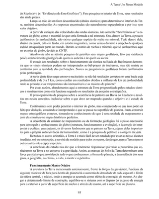 A Terra Um Novo Modelo

do Recôncavo (v. “Evidências do Erro Geofísico”). Para pesquisar o interior da Terra, seus resultados
são ainda piores.
	        Lança-se mão de um fator desconhecido (abalos sísmicos) para determinar o interior da Ter-
ra, também desconhecido. As respostas encontradas são naturalmente especulativas e por isso sem
valor objetivo.
	        A partir da variação das velocidades das ondas sísmicas, não somente “determinou-se” a es-
trutura do globo, como o material de que seria formada a tal estrutura. Ora, dentro da Terra, a poucos
quilômetros de profundidade, não existe qualquer espécie de rocha ou mineral. Tudo dentro dela,
abaixo da crosta, está em fusão, em estado magmático, como vemos durante a erupção de qualquer
vulcão em qualquer parte do mundo. Deram-se nomes de rochas e minerais que só conhecemos aqui
no exterior do globo, devido as CNTP.
	        Atualmente não se admite pesquisa de petróleo sem mapas geofísicos, fato que evidencia
pouco conhecimento geológico de quem os solicita e de quem os aceita.
	        O estudo dos resultados sobre o funcionamento da sísmica na Bacia do Recôncavo demons-
tra que os sinais sísmicos podem ser interpretados ao bel-prazer do intérprete, mas não resiste ao
confronto com a realidade das perfurações. Nunca os prognósticos geofísicos foram confirmados
pelas perfurações.
	        A partir deste fato surge um novo raciocínio: se não há resultados corretos em uma bacia cuja
profundidade é de 3 a 5 km, como confiar em resultados obtidos a milhares de km de profundidade
onde as pressões e as temperaturas são imensuráveis e as maiores do planeta?
	        Por essas razões, abandonamos aqui a estrutura da Terra prognosticada pelos estudos sísmi-
cos e mostraremos como ela funciona segundo os resultados da pesquisa estratigráfica.
	        O prosseguimento da pesquisa sobre a ocorrência de petróleo na Bacia do Recôncavo resul-
tou em novos conceitos, inclusive sobre o que deve ser mapeado quando o objetivo é o estudo da
Terra.
	        Continuamos sem poder penetrar o interior do globo, mas compreende-se que isso pode ser
feito por dedução, estudando e interpretando o que se passa na superfície do planeta. Basta construir
mapas estratigráficos corretos, tomando-se conhecimento do que é uma unidade de mapeamento e
com ela construir-se mapas históricos perfeitos.
	        A descoberta da unidade de mapeamento ou da formação geológica foi o passo necessário
para conseguir o conhecimento do globo (estrutura, funcionamento e evolução), e dá ensejo de inter-
pretar e explicar, em conjunto, os diversos fenômenos que se passam na Terra, alguns deles importan-
tes para a própria sobrevivência da humanidade, como é a pesquisa de petróleo e a origem da vida.
	        De todos os astros celestiais, a Terra é o mais fácil de ser estudado por estar ao nosso alcance
imediato, sob os nossos pés, e servirá de modelo para todos os outros, desde que, nem a Terra nem os
outros astros são corpos especiais.
	        A conclusão do estudo nos diz que o fenômeno responsável por todo o panorama que co-
nhecemos na Terra e no universo é a gravidade. Assim, as massas do Sol e da Terra determinam uma
força particular que providencia tudo o que conhecemos: a forma do planeta, a dependência dos seus
giros, a geografia, os climas, a vida, a morte e o petróleo.

	       Funcionamento Manto-Núcleo
	       A estrutura da Terra mencionada anteriormente, frente às forças da gravidade, funciona da
seguinte maneira: de fora para dentro do planeta há o aumento da densidade de cada capa até o limite
da esfera central, o núcleo, onde a energia se acumula como efeito da contração do mesmo. Ao che-
gar a determinado limite de contração, equilibra-se o sistema com o disparo do excesso de energia
para o exterior a partir da superfície do núcleo e através do manto, até a superfície do planeta.

                                                 93
 