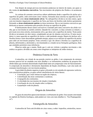 Petróleo e Ecologia: Uma Contestação à	Ciência	Ortodoxa

	        Este disparo de energia provoca movimentos poderosos no interior do manto, aos quais se
dá o nome de movimentos convectivos. Tais movimentos são próprios dos fluidos e só acontecem
neles.
	        As cortinas de correntes convectivas sobem radialmente desde a superfície do núcleo até a
superfície do globo, onde extravasam como vulcões, formando áreas estreitas na superfície da Ter-
ra conhecidas como áreas sismicamente ativas. Na subsuperfície divide-se em dois ramos, agora
com movimentos tangenciais à superfície da Terra, por baixo da litosfera onde desliza quietamente
formando as áreas sismicamente quietas ou áreas assísmicas. São os movimentos convectivos que
deslocam as massas continentais para posições diversas na superfície do globo.
	        O deslocamento desses ramos convectivos é limitado pelo ramo convectivo da célula vizi-
nha, que se movimenta no sentido contrário. Quando há o encontro, as duas correntes se reúnem, e
provocam nova área estreita, sismicamente ativa, que desce até a superfície do núcleo. Neste ponto
divide-se novamente em dois ramos, completando um par de câmaras convectivas. O ramo ascen-
dente é o ramo aquecido na superfície do núcleo e sobe perdendo energia. Depois de deslizar sob a
litosfera forma o ramo descendente ganhando energia, aquece-se ao máximo na superfície do núcleo
para subir em movimento perpétuo. Estas correntes é que vão alterar a litosfera ou a superfície do
planeta, deformando-a, destruindo-a, movimentando-a e criando novas formações geológicas, fatos
que estudados permitem essas inferências.
	        Observar então que o manto, fluido que é, está em violento e perpétuo movimento e não
estático ou quieto e dividido em zonas como imaginam os intérpretes de ondas sísmicas.


                                Dinâmica Externa da Terra
	        A atmosfera, em virtude da sua posição exterior ao globo, é um componente da estrutura
terrestre passível de ser estudada com mais detalhes e os instrumentos modernos de pesquisa têm
obtido dados que mostram determinada simplicidade tanto em composição como de funcionamento.
A composição da atmosfera é diretamente dependente da função clorofiliana, e por esta razão em
constante transformação e em movimento perpétuo.
	        A gravidade do planeta organiza os gases colocando-os em camadas de espessuras variáveis,
com características próprias, as quais sofrem interferências de vários fatores:
         •	 A insolação, que é mais intensa na região dos trópicos;
         •	 A distribuição das áreas continentais e oceânicas;
         •	 A topografia dos continentes;
         •	 A velocidade dos movimentos de rotação e translação;
         •	 A inclinação do eixo de rotação sobre a eclíptica;
         •	 A população verde do planeta.

                                    Origem da Atmosfera
	       Os gases da atmosfera apareceram durante o resfriamento do globo. Este assunto está tratado
no capítulo da História Geológica, onde poderá ser visto com mais detalhes (v. “Era Prepangaeiâni-
ca”).

                                 Estratigrafia da Atmosfera
	       A atmosfera da Terra está dividida em cinco zonas, a saber: troposfera, estratosfera, mesos-

                                                  94
 