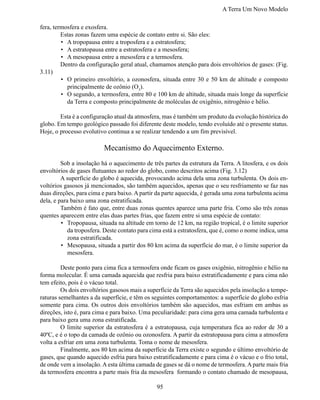 A Terra Um Novo Modelo

fera, termosfera e exosfera.
	        Estas zonas fazem uma espécie de contato entre si. São eles:
         •	 A tropopausa entre a troposfera e a estratosfera;
         •	 A estratopausa entre a estratosfera e a mesosfera;
         •	 A mesopausa entre a mesosfera e a termosfera.
	        Dentro da configuração geral atual, chamamos atenção para dois envoltórios de gases: (Fig.
3.11)
         •	 O primeiro envoltório, a ozonosfera, situada entre 30 e 50 km de altitude e composto
            principalmente de ozônio (O3).
         •	 O segundo, a termosfera, entre 80 e 100 km de altitude, situada mais longe da superfície
            da Terra e composto principalmente de moléculas de oxigênio, nitrogênio e hélio.

	       Esta é a configuração atual da atmosfera, mas é também um produto da evolução histórica do
globo. Em tempo geológico passado foi diferente deste modelo, tendo evoluído até o presente status.
Hoje, o processo evolutivo continua a se realizar tendendo a um fim previsível.

                          Mecanismo do Aquecimento Externo.
	        Sob a insolação há o aquecimento de três partes da estrutura da Terra. A litosfera, e os dois
envoltórios de gases flutuantes ao redor do globo, como descritos acima (Fig. 3.12)
	        A superfície do globo é aquecida, provocando acima dela uma zona turbulenta. Os dois en-
voltórios gasosos já mencionados, são também aquecidos, apenas que o seu resfriamento se faz nas
duas direções, para cima e para baixo. A partir da parte aquecida, é gerada uma zona turbulenta acima
dela, e para baixo uma zona estratificada.
	        Também é fato que, entre duas zonas quentes aparece uma parte fria. Como são três zonas
quentes aparecem entre elas duas partes frias, que fazem entre si uma espécie de contato:
         •	 Tropopausa, situada na altitude em torno de 12 km, na região tropical, é o limite superior
            da troposfera. Deste contato para cima está a estratosfera, que é, como o nome indica, uma
            zona estratificada.
         •	 Mesopausa, situada a partir dos 80 km acima da superfície do mar, é o limite superior da
            mesosfera.

	        Deste ponto para cima fica a termosfera onde ficam os gases oxigênio, nitrogênio e hélio na
forma molecular. É uma camada aquecida que resfria para baixo estratificadamente e para cima não
tem efeito, pois é o vácuo total.
	        Os dois envoltórios gasosos mais a superfície da Terra são aquecidos pela insolação a tempe-
raturas semelhantes a da superfície, e têm os seguintes comportamentos: a superfície do globo esfria
somente para cima. Os outros dois envoltórios também são aquecidos, mas esfriam em ambas as
direções, isto é, para cima e para baixo. Uma peculiaridade: para cima gera uma camada turbulenta e
para baixo gera uma zona estratificada.
	        O limite superior da estratosfera é a estratopausa, cuja temperatura fica ao redor de 30 a
40ºC, e é o topo da camada de ozônio ou ozonosfera. A partir da estratopausa para cima a atmosfera
volta a esfriar em uma zona turbulenta. Toma o nome de mesosfera.
	        Finalmente, aos 80 km acima da superfície da Terra existe o segundo e último envoltório de
gases, que quando aquecido esfria para baixo estratificadamente e para cima é o vácuo e o frio total,
de onde vem a insolação. A esta última camada de gases se dá o nome de termosfera. A parte mais fria
da termosfera encontra a parte mais fria da mesosfera formando o contato chamado de mesopausa,

                                                95
 
