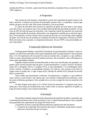 Petróleo e Ecologia: Uma Contestação à	Ciência	Ortodoxa

na altura dos 80 km, e é de fato a parte mais fria da atmosfera e da própria Terra, ao redor dos 110 a
120ºC negativos.


                                          A Troposfera
	        Sob o ponto de vista humano, a troposfera é a parte mais importante do globo terrestre e de
todo o universo. A litosfera nos dá base de sustentação, pisamos nela, e a troposfera, a densa capa
esférica de gases, nos dá a vida. Dela somos formados e a ela escravizados.
	        É a parte da atmosfera mais próxima da superfície do globo, por essa razão a mais densa,
como dito acima, sem esquecer que é uma condição determinada pela gravidade do planeta. Aí fica
cerca de 80% do total dos gases da atmosfera e ela é aquecida a partir da superfície da crosta pela
radiação infravermelha da insolação, diminuindo a sua temperatura à medida que se afasta da super-
fície. É na troposfera, em faixa restrita, mais ou menos de 5km que vive escravizada a parte orgânica
do globo. Ao nível do mar são referidas as Condições Normais de Temperatura e Pressão ou CNTP.
Deste nível para cima, a pressão e a temperatura diminuem. Só nas CNTP e suas proximidades, te-
mos vida normal.

                           Composição Química da Atmosfera
	        Geologicamente falando, a atmosfera é formada de um gás primordial e original: o inerte ni-
trogênio, no qual ficam misturados outros gases importantes pelo seu papel perante a vida no planeta
(Fig. 3.13). Os importantes sob este ponto de vista são somente dois, o oxigênio e o gás carbônico.
Todos os outros, determinados através de análises químicas, são secundários e não se distinguem ao
menos pelas quantidades achadas.
	        Segundo estudos recentes da atmosfera pode-se fazer uma classificação, não geológica, se-
gundo a qual, existem nela dois tipos de gases: os gases permanentes e os gases variáveis. Os perma-
nentes são: o nitrogênio (78%) e o oxigênio (21%), os mais abundantes e 1% de hidrogênio, hélio,
neônio, xenônio, e kriptônio, em quantidades mínimas. Os variáveis, cuja variação se faz tanto no
espaço como no tempo são: o vapor d’água (H2O), dióxido de carbono (CO2) dióxido de enxofre
(SO2) e ozônio (O3).
	        Neste estudo esta classificação é diferente. Consideraremos o oxigênio e o gás carbônico
como variáveis, como de fato o são, apenas que a sua variação é imperceptível aos humanos, como
são outros fenômenos geológicos. Esta variação tem a ver com a origem da vida, da atmosfera e do
petróleo.
	        O vapor d’água existe entre os 15 a 20 km iniciais da atmosfera e é constante nessa faixa,
desde que é uma função da incidência dos raios solares sobre as mesmas superfícies do globo, ao
longo do mesmo tempo e com a mesma intensidade.


                                           A Insolação
	       Há um fator constante responsável pelo aquecimento da superfície do globo: a insolação, que
é uma função da distância entre a fonte da energia, o Sol, e o objeto iluminado que é a Terra, segundo
uma quantidade fixa e permanente de energia em forma de luz.
	       A superfície da Terra é aquecida diferenciadamente segundo uma série de fatores:
        •	 A natureza da composição físico/química dos mares e continentes, sendo maior o aqueci-
           mento nos continentes do que nos mares;

                                                   96
 