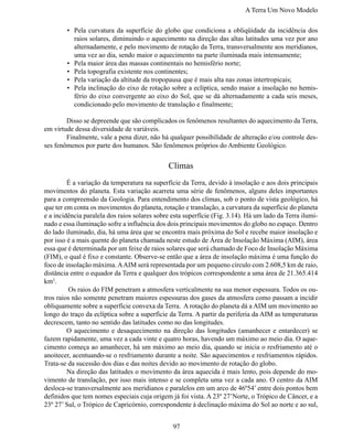 A Terra Um Novo Modelo

        •	 Pela curvatura da superfície do globo que condiciona a obliqüidade da incidência dos
           raios solares, diminuindo o aquecimento na direção das altas latitudes uma vez por ano
           alternadamente, e pelo movimento de rotação da Terra, transversalmente aos meridianos,
           uma vez ao dia, sendo maior o aquecimento na parte iluminada mais intensamente;
        •	 Pela maior área das massas continentais no hemisfério norte;
        •	 Pela topografia existente nos continentes;
        •	 Pela variação da altitude da tropopausa que é mais alta nas zonas intertropicais;
        •	 Pela inclinação do eixo de rotação sobre a eclíptica, sendo maior a insolação no hemis-
           fério do eixo convergente ao eixo do Sol, que se dá alternadamente a cada seis meses,
           condicionado pelo movimento de translação e finalmente;

	       Disso se depreende que são complicados os fenômenos resultantes do aquecimento da Terra,
em virtude dessa diversidade de variáveis.
	       Finalmente, vale a pena dizer, não há qualquer possibilidade de alteração e/ou controle des-
ses fenômenos por parte dos humanos. São fenômenos próprios do Ambiente Geológico.


                                              Climas
	        É a variação da temperatura na superfície da Terra, devido à insolação e aos dois principais
movimentos do planeta. Esta variação acarreta uma série de fenômenos, alguns deles importantes
para a compreensão da Geologia. Para entendimento dos climas, sob o ponto de vista geológico, há
que ter em conta os movimentos do planeta, rotação e translação, a curvatura da superfície do planeta
e a incidência paralela dos raios solares sobre esta superfície (Fig. 3.14). Há um lado da Terra ilumi-
nado e essa iluminação sofre a influência dos dois principais movimentos do globo no espaço. Dentro
do lado iluminado, dia, há uma área que se encontra mais próxima do Sol e recebe maior insolação e
por isso é a mais quente do planeta chamada neste estudo de Área de Insolação Máxima (AIM), área
essa que é determinada por um feixe de raios solares que será chamado de Foco de Insolação Máxima
(FIM), o qual é fixo e constante. Observe-se então que a área de insolação máxima é uma função do
foco de insolação máxima. A AIM será representada por um pequeno círculo com 2.608,5 km de raio,
distância entre o equador da Terra e qualquer dos trópicos correspondente a uma área de 21.365.414
km2.
	        Os raios do FIM penetram a atmosfera verticalmente na sua menor espessura. Todos os ou-
tros raios não somente penetram maiores espessuras dos gases da atmosfera como passam a incidir
obliquamente sobre a superfície convexa da Terra. A rotação do planeta dá a AIM um movimento ao
longo do traço da eclíptica sobre a superfície da Terra. A partir da periferia da AIM as temperaturas
decrescem, tanto no sentido das latitudes como no das longitudes.
	        O aquecimento e desaquecimento na direção das longitudes (amanhecer e entardecer) se
fazem rapidamente, uma vez a cada vinte e quatro horas, havendo um máximo ao meio dia. O aque-
cimento começa ao amanhecer, há um máximo ao meio dia, quando se inicia o resfriamento até o
anoitecer, acentuando-se o resfriamento durante a noite. São aquecimentos e resfriamentos rápidos.
Trata-se da sucessão dos dias e das noites devido ao movimento de rotação do globo.
	        Na direção das latitudes o movimento da área aquecida é mais lento, pois depende do mo-
vimento de translação, por isso mais intenso e se completa uma vez a cada ano. O centro da AIM
desloca-se transversalmente aos meridianos e paralelos em um arco de 46º54’ entre dois pontos bem
definidos que tem nomes especiais cuja origem já foi vista. A 23º 27’Norte, o Trópico de Câncer, e a
23º 27’ Sul, o Trópico de Capricórnio, correspondente à declinação máxima do Sol ao norte e ao sul,


                                                97
 