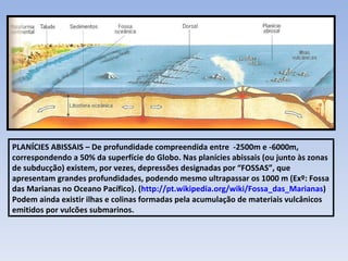 PLANÍCIES ABISSAIS – De profundidade compreendida entre  -2500m e -6000m, correspondendo a 50% da superfície do Globo. Nas planícies abissais (ou junto às zonas de subducção) existem, por vezes, depressões designadas por “FOSSAS”, que apresentam grandes profundidades, podendo mesmo ultrapassar os 1000 m (Exº: Fossa das Marianas no Oceano Pacífico). ( http://pt.wikipedia.org/wiki/Fossa_das_Marianas ) Podem ainda existir ilhas e colinas formadas pela acumulação de materiais vulcânicos emitidos por vulcões submarinos. 