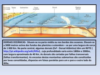 DORSAIS OCEÂNICAS-  Situam-se na parte média ou nos bordos dos oceanos. Elevam-se a 3000 metros acima dos fundos das planícies e estendem – se por uma largura de cerca de 1 000 Km. Na parte central, algumas dorsais (Exº - Dorsal Atlântica) têm um RIFTE ( http://pt.wikipedia.org/wiki/Rifte ) , cuja profundidade varia entre 1800m e 2000m, com largura aproximada de 40 Km. As dorsais são cortadas por falhas transversais (falhas transformantes). As encostas destas montanhas submarinas são constituídas por lavas consolidadas, dispostas em faixas paralelas para um e para o outro lado do Rifte. 