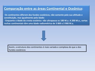 Assim, a estrutura dos continentes é mais variada e complexa do que a dos fundos oceânicos Comparação entre as áreas Continental e Oceânica : Os continentes diferem dos fundos oceânicos, não somente pela sua altitude e constituição, mas igualmente pela idade: Enquanto a idade da crosta oceânica  não ultrapassa os 180 M.a. A 200 M.a., certas rochas continentais têm uma idade radiométrica de 3 800 a 3 900 M.a.  
