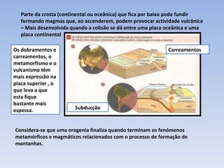 Carreamentos Subducção Parte da crosta (continental ou oceânica) que fica por baixo pode fundir formando magmas que, ao ascenderem, podem provocar actividade vulcânica – Mais desenvolvida quando a colisão se dá entre uma placa oceânica e uma placa continental Os dobramentos e carreamentos, o metamorfismo e o vulcanismo têm mais expressão na placa superior , o que leva a que esta fique bastante mais espessa.  Considera-se que uma orogenia finaliza quando terminam os fenómenos metamórficos e magmáticos relacionados com o processo de formação de montanhas. 