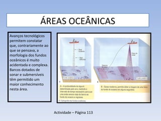 ÁREAS OCEÂNICAS Avanços tecnológicos permitem constatar que, contrariamente ao que se pensava, a morfologia dos fundos oceânicos é muito acidentada e complexa. Barcos dotados de sonar e submersíveis têm permitido um maior conhecimento nesta área. Actividade – Página 113 