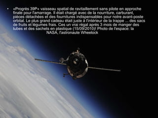 «Progrès 39P« vaisseau spatial de ravitaillement sans pilote en approche finale pour l'amarrage. Il était chargé avec de la nourriture, carburant, pièces détachées et des fournitures indispensables pour notre avant-poste orbital. Le plus grand cadeau était juste à l'intérieur de la trappe ... des sacs de fruits et légumes frais. Ces un vrai régal après 3 mois de manger des tubes et des sachets en plastique (15/09/2010)! Photo de l'espace: la    NASA, l'astronaute Wheelock 