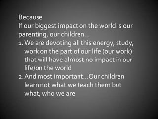 Because
If our biggest impact on the world is our
parenting, our children…
1.We are devoting all this energy, study,
work on the part of our life (our work)
that will have almost no impact in our
life/on the world
2.And most important…Our children
learn not what we teach them but
what, who we are
 