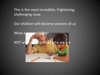 This is the most incredible, frightening,
challenging issue
Our children will become versions of us
What a responsibility!
NOT what we teach but who we are
 