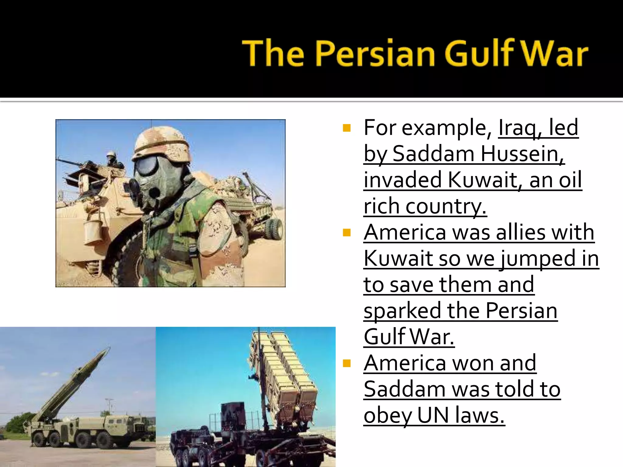  For example, Iraq, led
by Saddam Hussein,
invaded Kuwait, an oil
rich country.
 America was allies with
Kuwait so we jumped in
to save them and
sparked the Persian
GulfWar.
 America won and
Saddam was told to
obey UN laws.
 