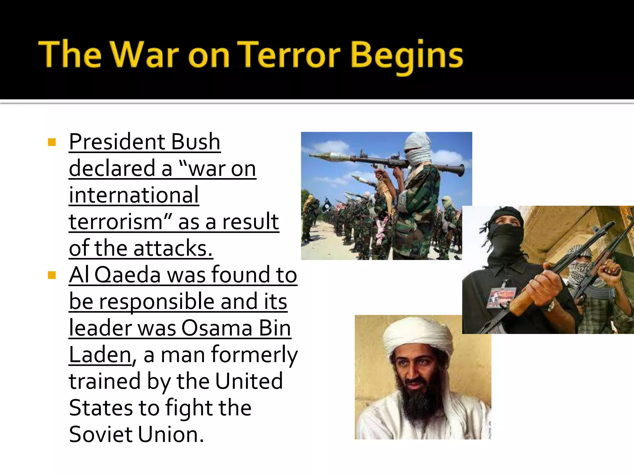  President Bush
declared a “war on
international
terrorism” as a result
of the attacks.
 Al Qaeda was found to
be responsible and its
leader was Osama Bin
Laden, a man formerly
trained by the United
States to fight the
Soviet Union.
 
