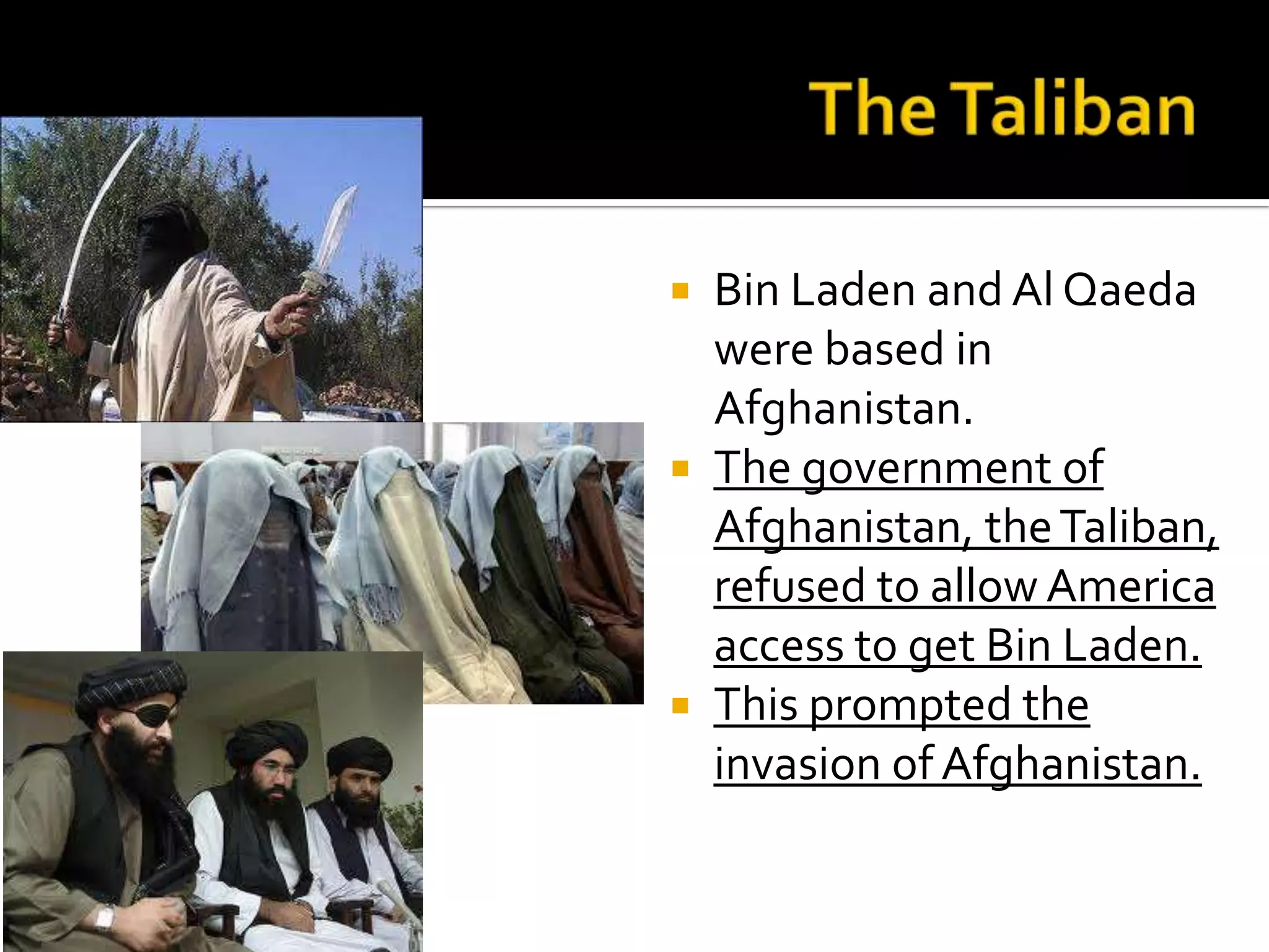  Bin Laden and Al Qaeda
were based in
Afghanistan.
 The government of
Afghanistan, theTaliban,
refused to allow America
access to get Bin Laden.
 This prompted the
invasion of Afghanistan.
 