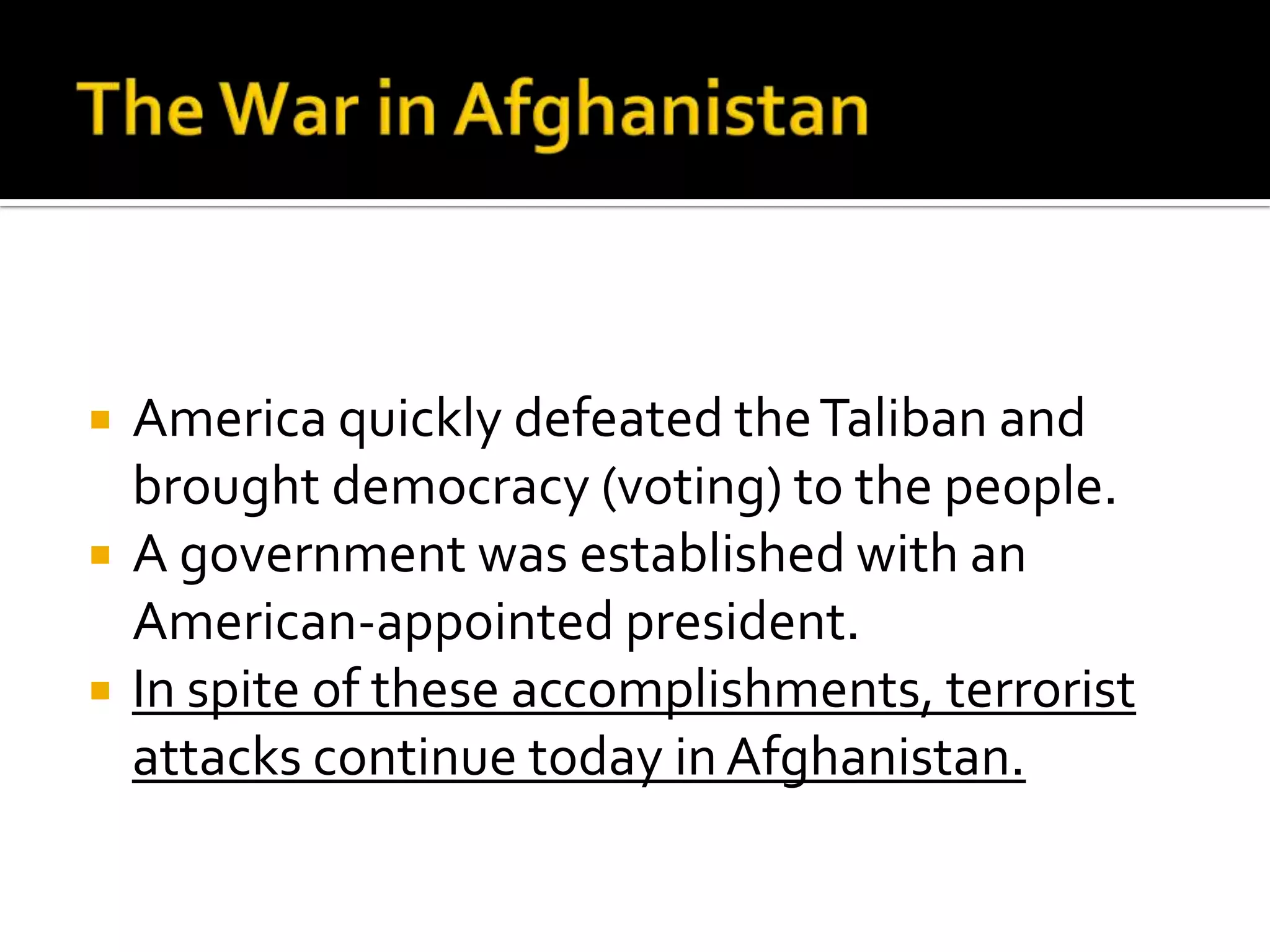  America quickly defeated theTaliban and
brought democracy (voting) to the people.
 A government was established with an
American-appointed president.
 In spite of these accomplishments, terrorist
attacks continue today inAfghanistan.
 