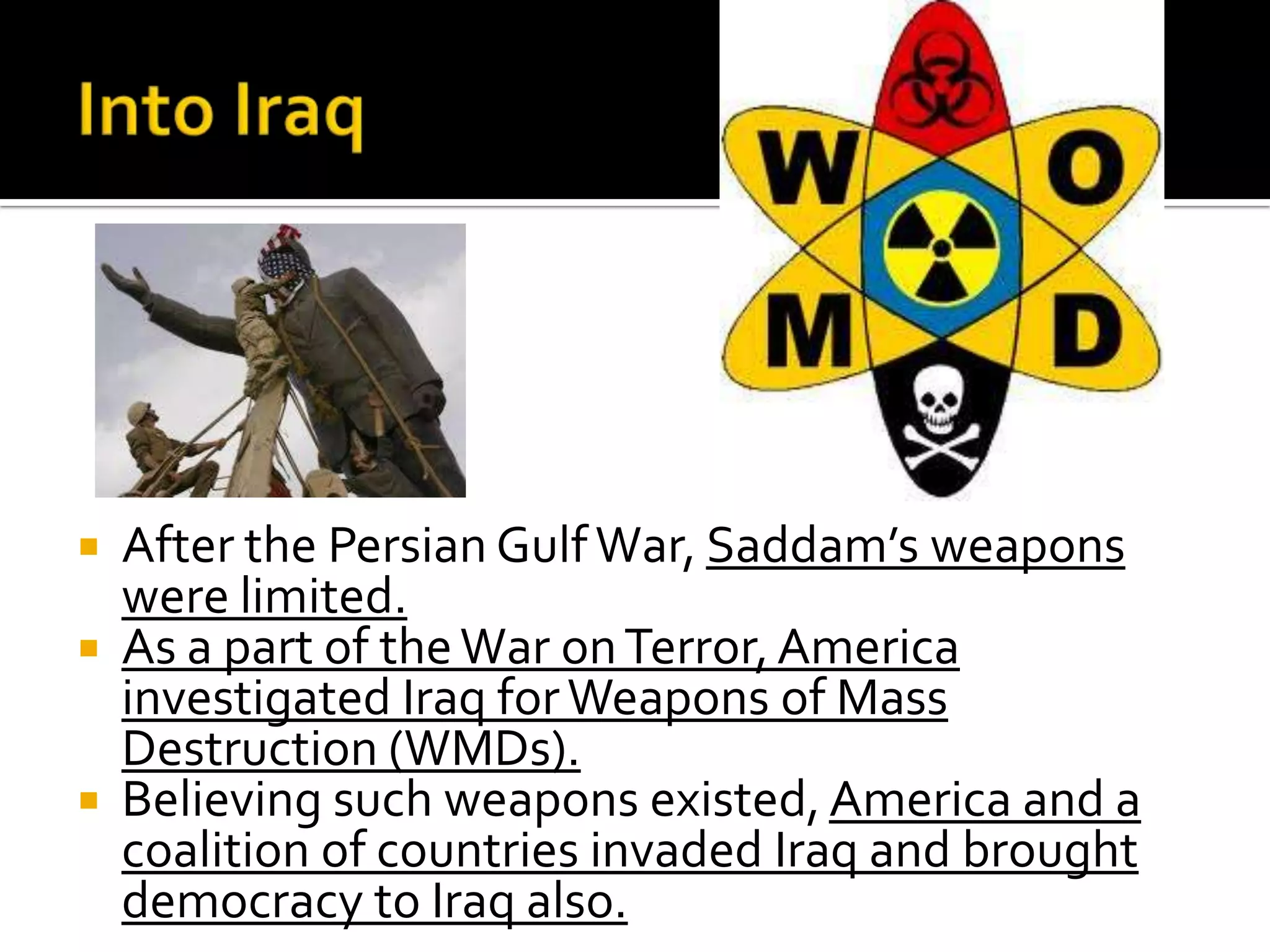  After the Persian GulfWar, Saddam’s weapons
were limited.
 As a part of theWar onTerror,America
investigated Iraq forWeapons of Mass
Destruction (WMDs).
 Believing such weapons existed, America and a
coalition of countries invaded Iraq and brought
democracy to Iraq also.
 