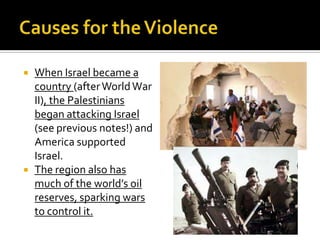  When Israel became a
country (afterWorldWar
II), the Palestinians
began attacking Israel
(see previous notes!) and
America supported
Israel.
 The region also has
much of the world’s oil
reserves, sparking wars
to control it.
 