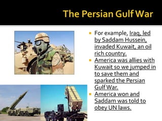  For example, Iraq, led
by Saddam Hussein,
invaded Kuwait, an oil
rich country.
 America was allies with
Kuwait so we jumped in
to save them and
sparked the Persian
GulfWar.
 America won and
Saddam was told to
obey UN laws.
 