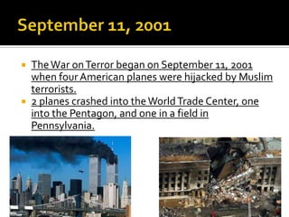  TheWar onTerror began on September 11, 2001
when four American planes were hijacked by Muslim
terrorists.
 2 planes crashed into theWorldTrade Center, one
into the Pentagon, and one in a field in
Pennsylvania.
 