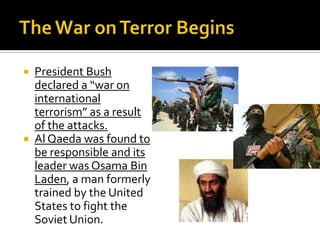  President Bush
declared a “war on
international
terrorism” as a result
of the attacks.
 Al Qaeda was found to
be responsible and its
leader was Osama Bin
Laden, a man formerly
trained by the United
States to fight the
Soviet Union.
 