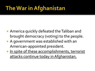  America quickly defeated theTaliban and
brought democracy (voting) to the people.
 A government was established with an
American-appointed president.
 In spite of these accomplishments, terrorist
attacks continue today inAfghanistan.
 